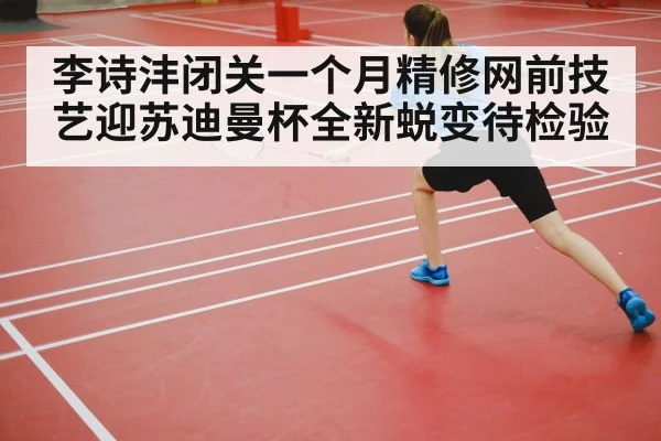 李诗沣闭关一个月精修网前技艺迎苏迪曼杯全新蜕变待检验 | kaiyun