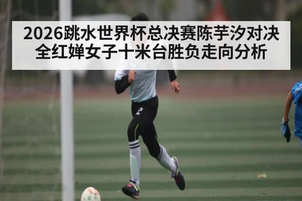 2026跳水世界杯总决赛陈芋汐对决全红婵女子十米台胜负走向分析